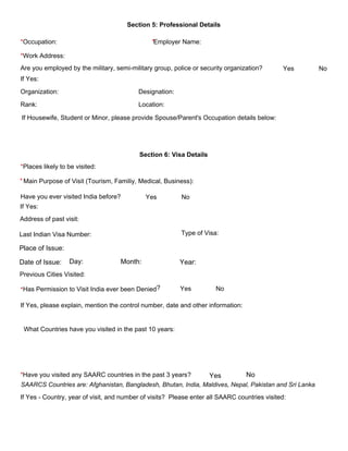 Section 5: Professional Details 
*Occupation: *Employer Name:
*Work Address:
Are you employed by the military, semi­military group, police or security organization?  Yes              No 
If Yes: 
Organization: Designation: 
Rank: Location: 
Section 6: Visa Details 
*Places likely to be visited:
Have you ever visited India before?              
Yes              No 
Has Permission to Visit India ever been Denied?*
If Yes, please explain, mention the control number, date and other information: 
What Countries have you visited in the past 10 years:
*Have you visited any SAARC countries in the past 3 years?
If Yes ­ Country, year of visit, and number of visits?  Please enter all SAARC countries visited: 
Place of Issue:
Date of Issue: Day: Month: Year:
Yes No
SAARCS Countries are: Afghanistan, Bangladesh, Bhutan, India, Maldives, Nepal, Pakistan and Sri Lanka
If Housewife, Student or Minor, please provide Spouse/Parent's Occupation details below:
If Yes:
Address of past visit:
Last Indian Visa Number: Type of Visa:
Previous Cities Visited:
Main Purpose of Visit (Tourism, Familiy, Medical, Business):*
Yes No
 