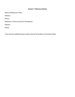 Section 7: Reference Details 
*Name of Reference in India:
*Address:
*Phone:
*Reference in Home country (For Emergency):
*Address:
*Phone:
If you need any additional space, please write the full questions and answers below: 
 