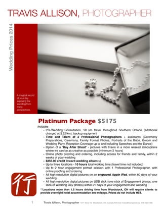 Platinum Package $5175
A magical record
of your day
exploring the
wedding from
many
perspectives.
Includes!
• Pre-Wedding Consultation, 50 km travel throughout Southern Ontario (additional
charged at $.52/km), backup equipment!
• Time and Talent of 2 Professional Photographers + assistants (Ceremony
Preparations, Ceremony, Family Formal Photos, Portraits of the Bride, Groom and
Wedding Party, Reception Coverage up to and including Speeches and the Dance)!
• Option of a “Day After Shoot” - pictures with Travis in a more relaxed atmosphere
where we can be as creative as possible (minimum 2 hours)!
• Online photo prooﬁng and ordering, including access for friends and family, within 2
weeks of your wedding!
• $850.00 credit toward wedding album(s)!
• Up to three locations - 10 hours total working time (travel time not included)!
• Up to 2 hour engagement portrait session with 1 Professional Photographer, with
online prooﬁng and ordering!
• All high resolution digital pictures on an engraved Apple iPad, within 60 days of your
wedding!
• All high resolution digital pictures on USB stick (one stick of Engagement photos, one
stick of Wedding Day photos) within 21 days of your engagement and wedding!
!**Locations more than 1.5 hours driving time from Woodstock, ON will require clients to
provide overnight hotel accommodation and mileage. Prices do not include HST.
TRAVIS ALLISON, PHOTOGRAPHERWeddingPrices2014
Travis Allison, Photographer 1077 Elora Rd. Woodstock, ON, Canada N4S 5L9 travis@travisphoto.ca 519.532.73661
 