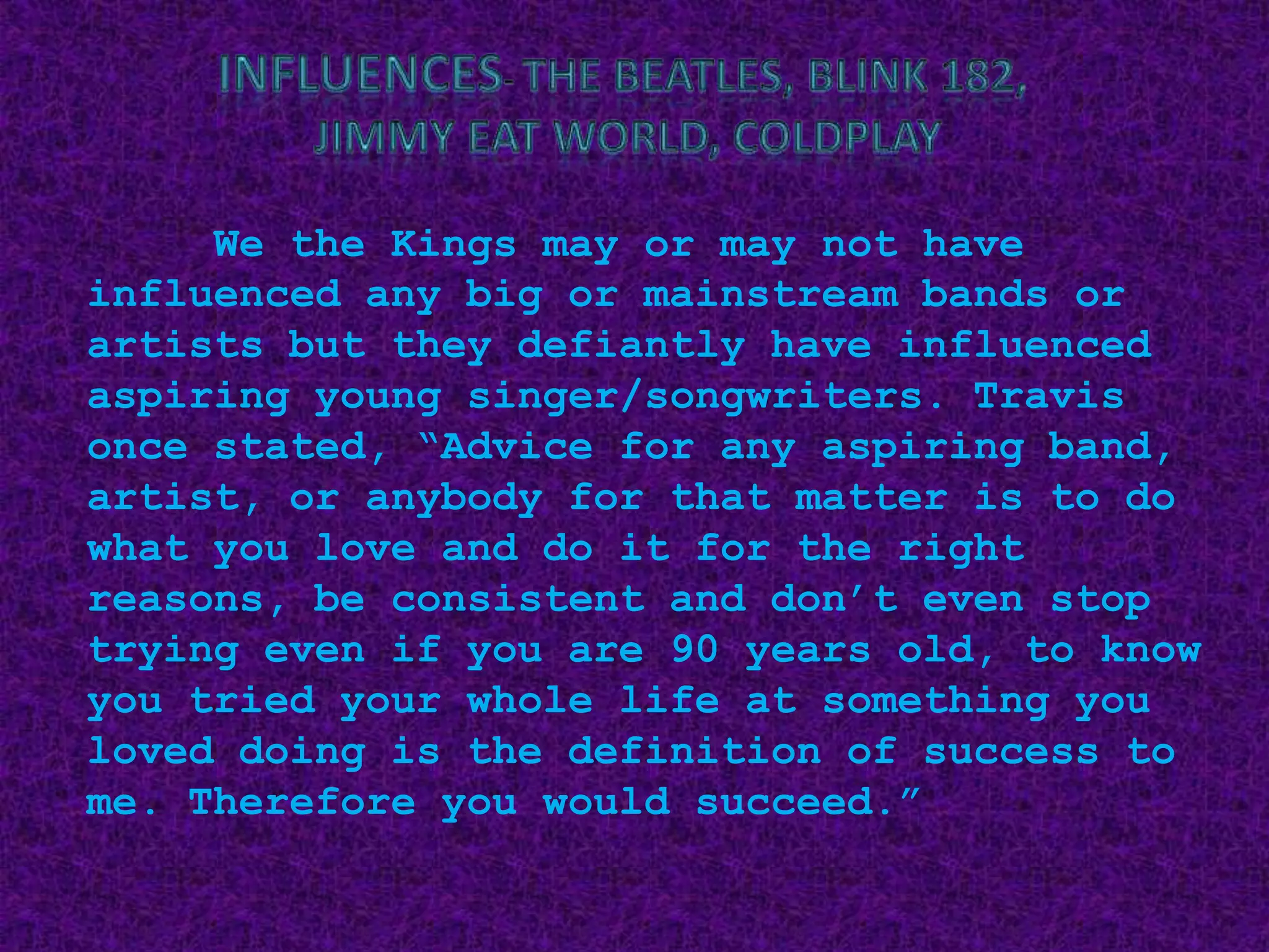 Influences- The Beatles, Blink 182, Jimmy Eat World, ColdplayWe the Kings may or may not have influenced any big or mainstream bands or artists but they defiantly have influenced aspiring young singer/songwriters. Travis once stated, “Advice for any aspiring band, artist, or anybody for that matter is to do what you love and do it for the right reasons, be consistent and don’t even stop trying even if you are 90 years old, to know you tried your whole life at something you loved doing is the definition of success to me. Therefore you would succeed.”