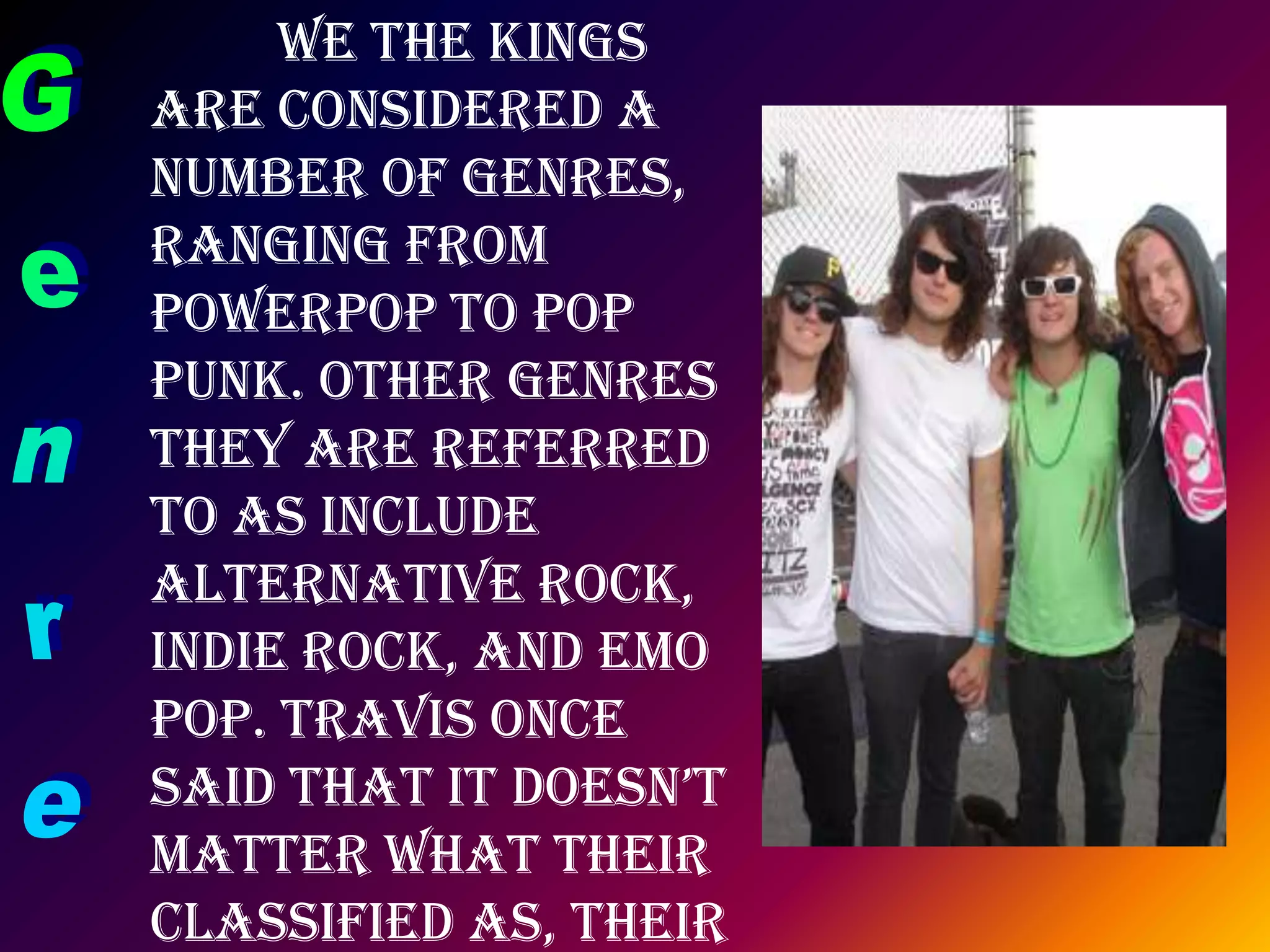 	We the Kings are considered a number of genres, ranging from powerpop to pop punk. Other genres they are referred to as include alternative rock, indie rock, and emo pop. Travis once said that it doesn’t matter what their classified as, their main focus is making music that makes people happy.Genre