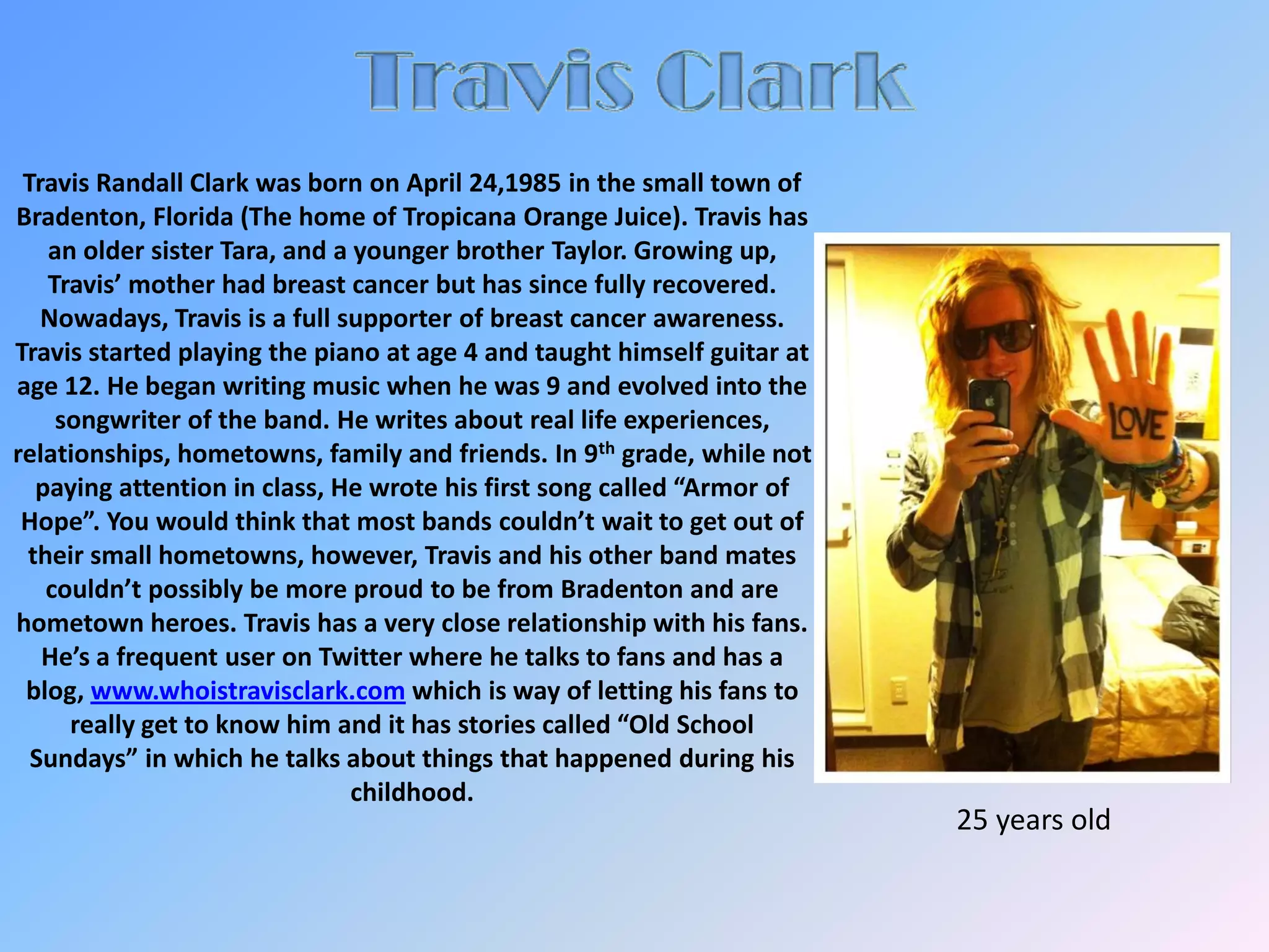 Travis ClarkTravis Randall Clark was born on April 24,1985 in the small town of Bradenton, Florida (The home of Tropicana Orange Juice). Travis has an older sister Tara, and a younger brother Taylor. Growing up, Travis’ mother had breast cancer but has since fully recovered. Nowadays, Travis is a full supporter of breast cancer awareness. Travis started playing the piano at age 4 and taught himself guitar at age 12. He began writing music when he was 9 and evolved into the songwriter of the band. He writes about real life experiences, relationships, hometowns, family and friends. In 9th grade, while not paying attention in class, He wrote his first song called “Armor of Hope”. You would think that most bands couldn’t wait to get out of their small hometowns, however, Travis and his other band mates couldn’t possibly be more proud to be from Bradenton and are hometown heroes. Travis has a very close relationship with his fans. He’s a frequent user on Twitter where he talks to fans and has a blog, www.whoistravisclark.com which is way of letting his fans to really get to know him and it has stories called “Old School Sundays” in which he talks about things that happened during his childhood.            25 years old