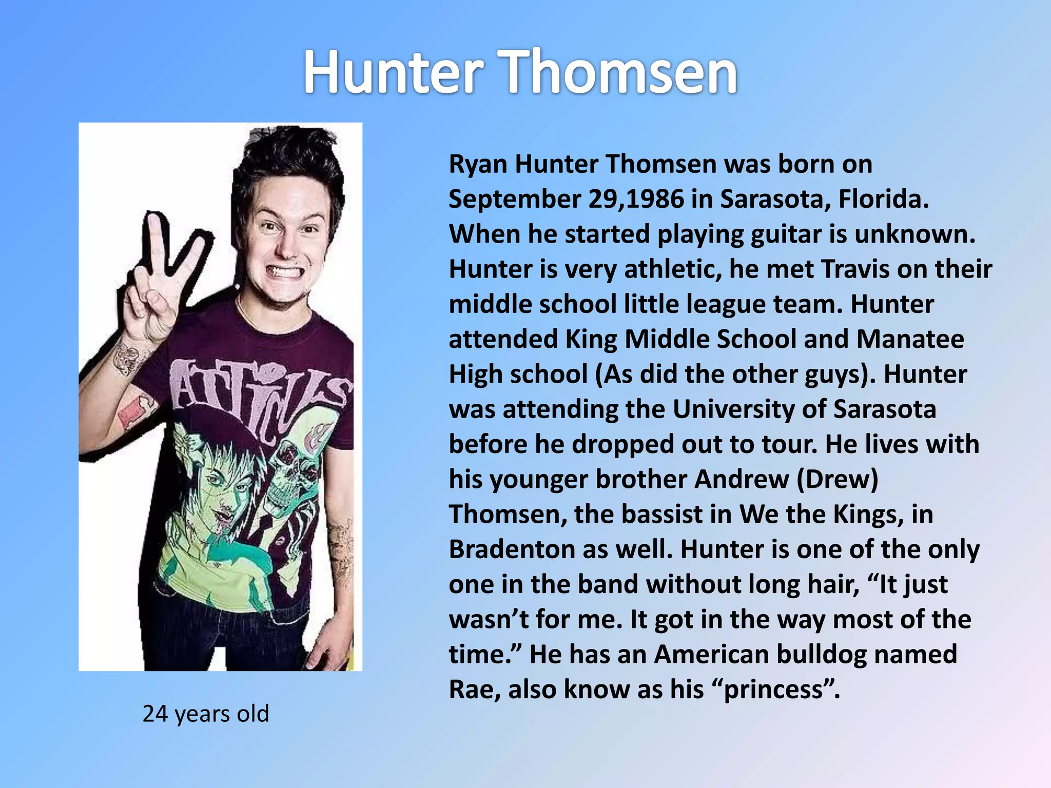 Hunter Thomsen Ryan Hunter Thomsen was born on September 29,1986 in Sarasota, Florida. When he started playing guitar is unknown. Hunter is very athletic, he met Travis on their middle school little league team. Hunter attended King Middle School and Manatee High school (As did the other guys). Hunter was attending the University of Sarasota before he dropped out to tour. He lives with his younger brother Andrew (Drew) Thomsen, the bassist in We the Kings, in Bradenton as well. Hunter is one of the only one in the band without long hair, “It just wasn’t for me. It got in the way most of the time.” He has an American bulldog named Rae, also know as his “princess”. 24 years old