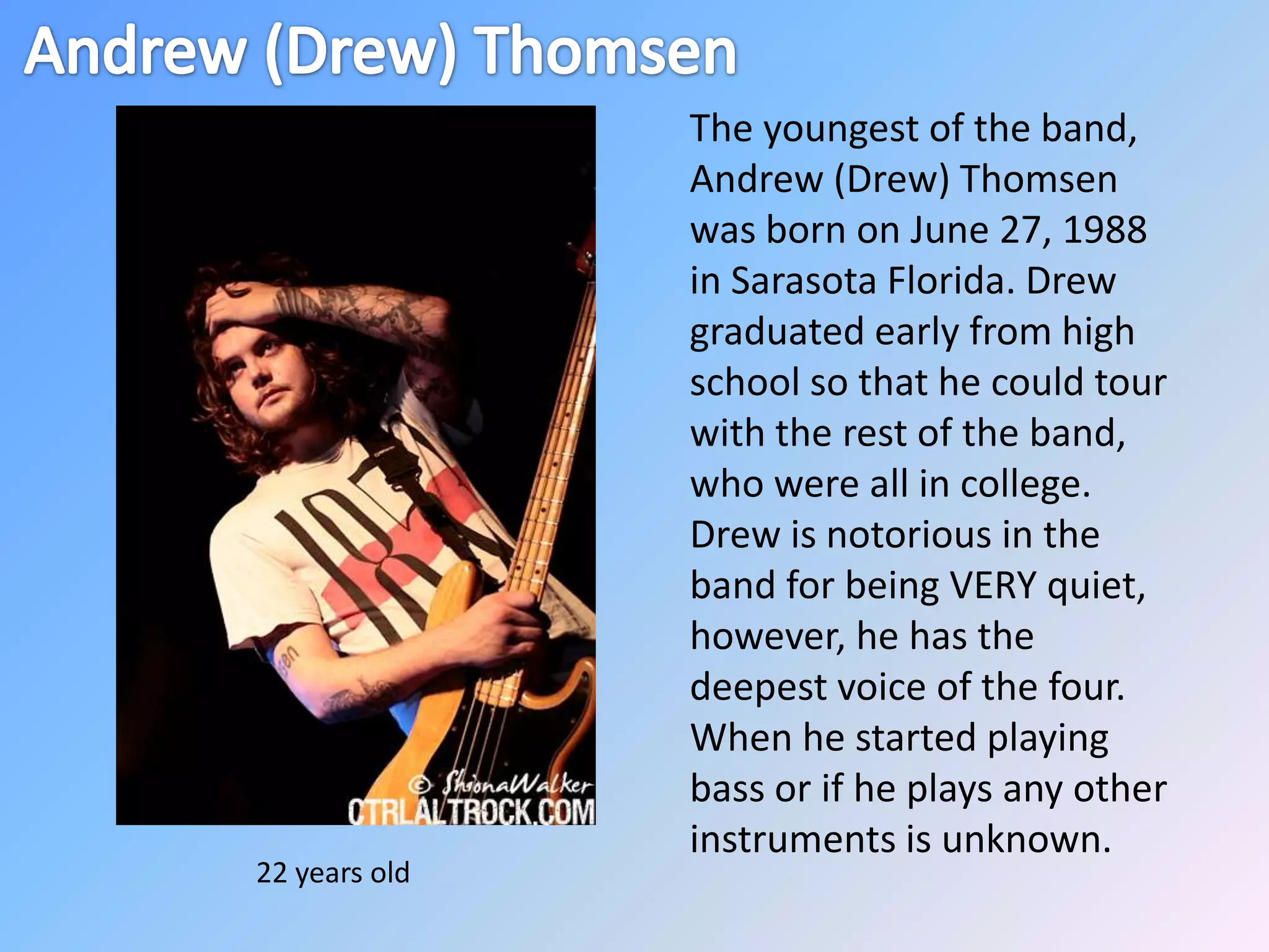 Andrew (Drew) ThomsenThe youngest of the band, Andrew (Drew) Thomsen was born on June 27, 1988 in Sarasota Florida. Drew graduated early from high school so that he could tour with the rest of the band, who were all in college. Drew is notorious in the band for being VERY quiet, however, he has the deepest voice of the four.  When he started playing bass or if he plays any other instruments is unknown. 22 years old