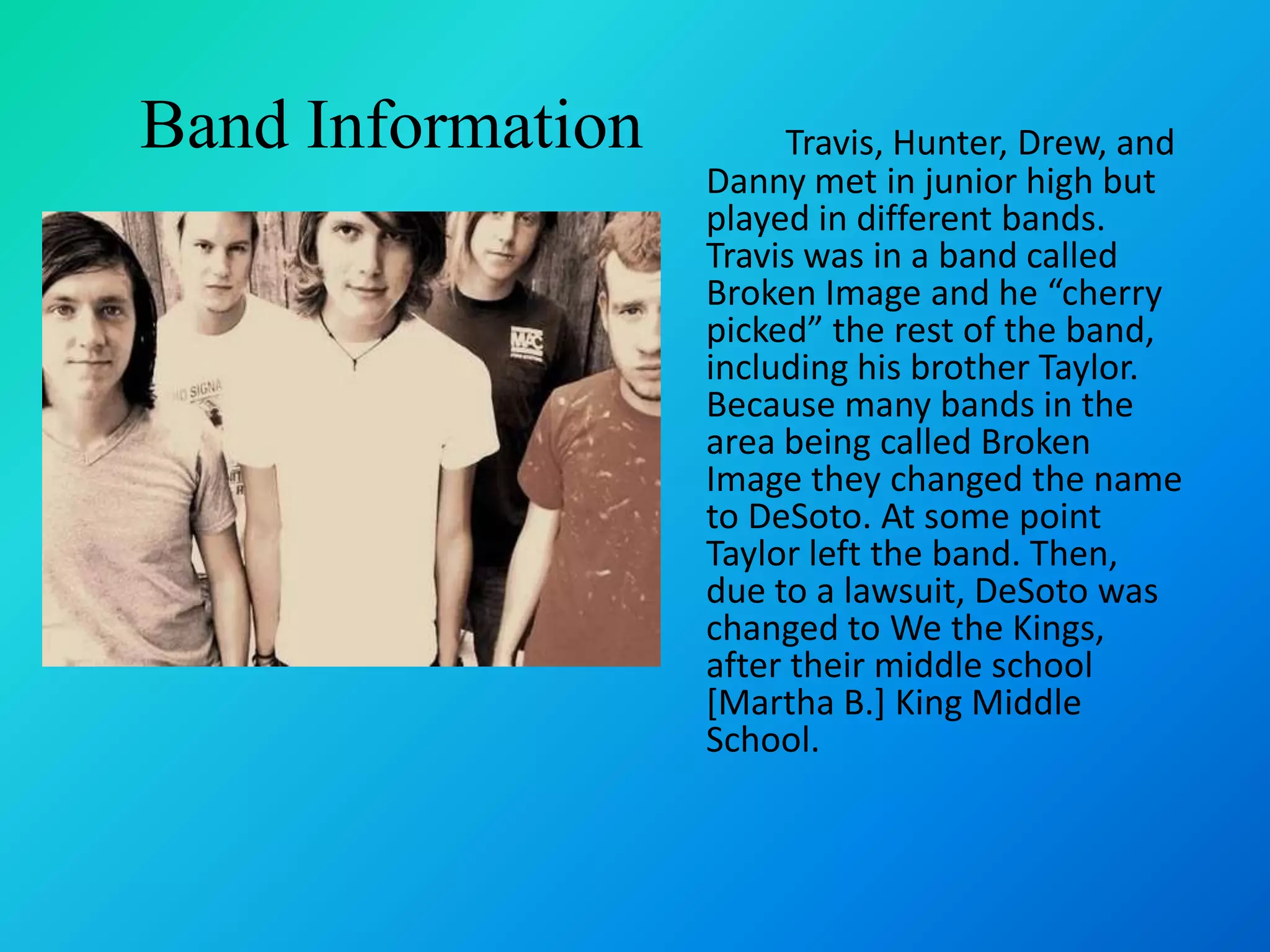 Band InformationTravis, Hunter, Drew, and Danny met in junior high but played in different bands. Travis was in a band called Broken Image and he “cherry picked” the rest of the band, including his brother Taylor. Because many bands in the area being called Broken Image they changed the name to DeSoto. At some point Taylor left the band. Then, due to a lawsuit, DeSoto was changed to We the Kings, after their middle school [Martha B.] King Middle School. 