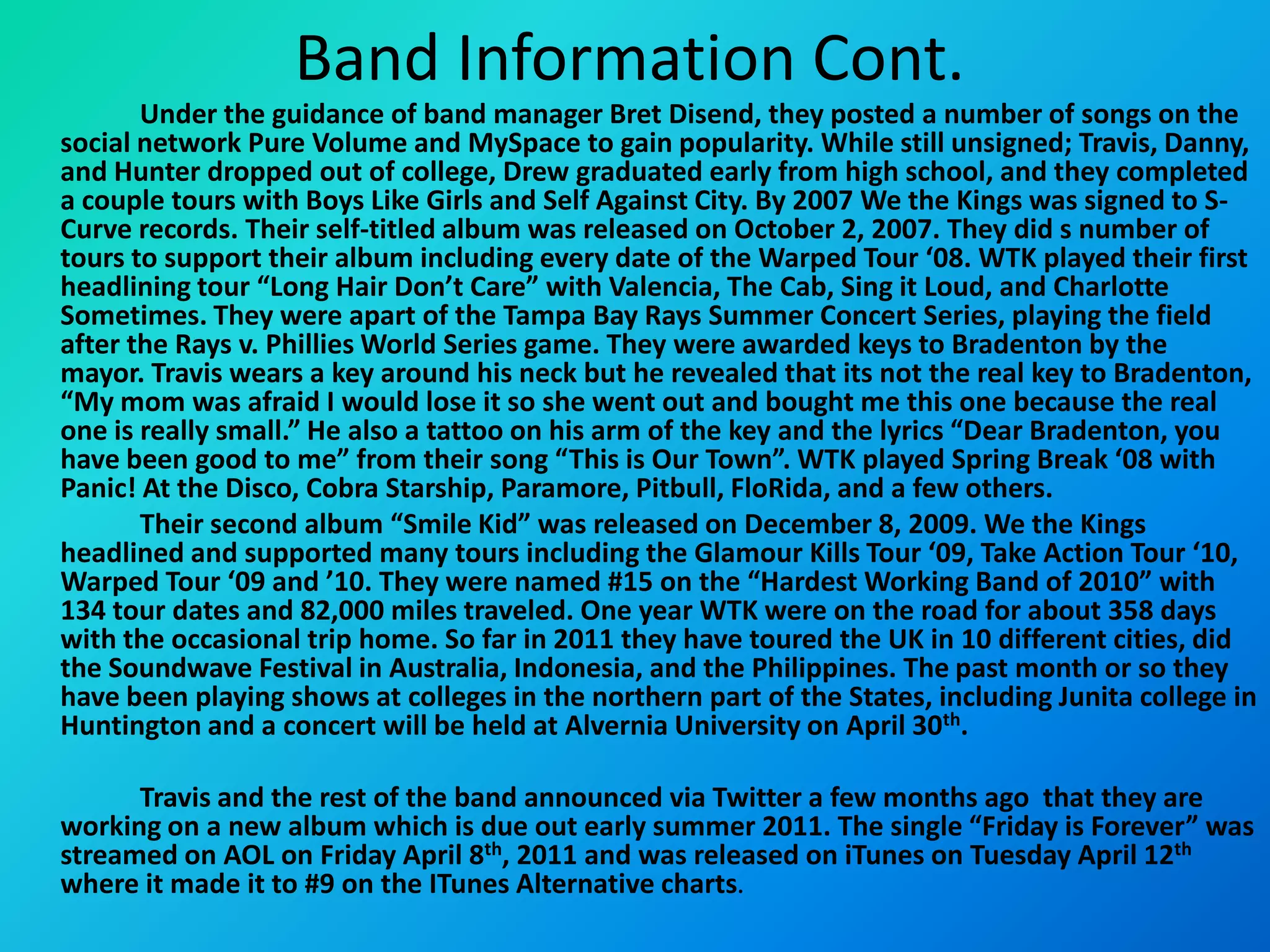 Band Information Cont.		Under the guidance of band manager Bret Disend, they posted a number of songs on the social network Pure Volume and MySpace to gain popularity. While still unsigned; Travis, Danny, and Hunter dropped out of college, Drew graduated early from high school, and they completed a couple tours with Boys Like Girls and Self Against City. By 2007 We the Kings was signed to S-Curve records. Their self-titled album was released on October 2, 2007. They did s number of tours to support their album including every date of the Warped Tour ‘08. WTK played their first headlining tour “Long Hair Don’t Care” with Valencia, The Cab, Sing it Loud, and Charlotte Sometimes. They were apart of the Tampa Bay Rays Summer Concert Series, playing the field after the Rays v. Phillies World Series game. They were awarded keys to Bradenton by the mayor. Travis wears a key around his neck but he revealed that its not the real key to Bradenton, “My mom was afraid I would lose it so she went out and bought me this one because the real one is really small.” He also a tattoo on his arm of the key and the lyrics “Dear Bradenton, you have been good to me” from their song “This is Our Town”. WTK played Spring Break ‘08 with Panic! At the Disco, Cobra Starship, Paramore, Pitbull, FloRida, and a few others. 		Their second album “Smile Kid” was released on December 8, 2009. We the Kings headlined and supported many tours including the Glamour Kills Tour ‘09, Take Action Tour ‘10, Warped Tour ‘09 and ’10. They were named #15 on the “Hardest Working Band of 2010” with 134 tour dates and 82,000 miles traveled. One year WTK were on the road for about 358 days with the occasional trip home. So far in 2011 they have toured the UK in 10 different cities, did the Soundwave Festival in Australia, Indonesia, and the Philippines. The past month or so they have been playing shows at colleges in the northern part of the States, including Junita college in Huntington and a concert will be held at Alvernia University on April 30th. 		Travis and the rest of the band announced via Twitter a few months ago  that they are working on a new album which is due out early summer 2011. The single “Friday is Forever” was streamed on AOL on Friday April 8th, 2011 and was released on iTunes on Tuesday April 12th where it made it to #9 on the ITunes Alternative charts. 