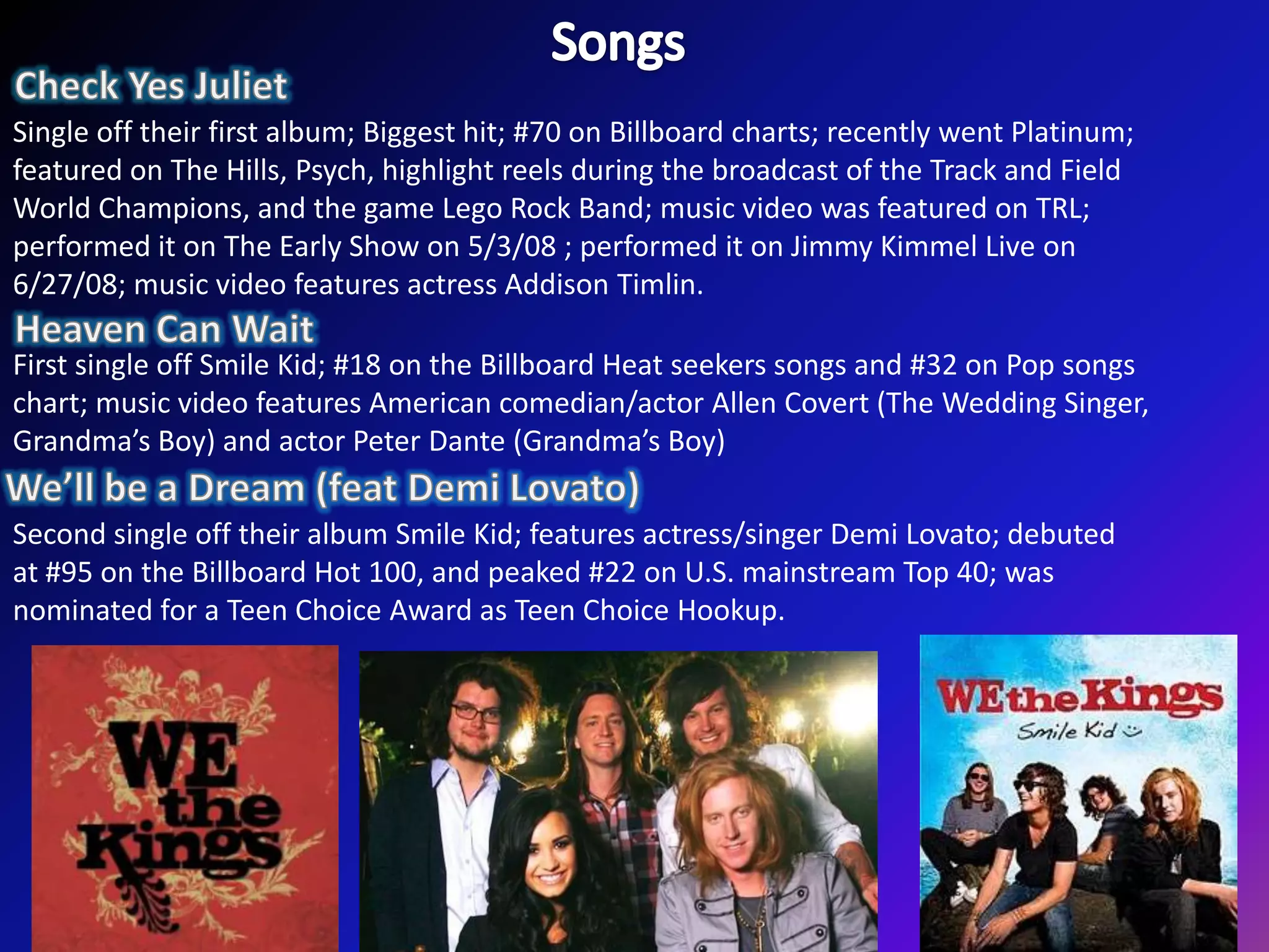 SongsCheck Yes JulietSingle off their first album; Biggest hit; #70 on Billboard charts; recently went Platinum; featured on The Hills, Psych, highlight reels during the broadcast of the Track and Field World Champions, and the game Lego Rock Band; music video was featured on TRL; performed it on The Early Show on 5/3/08 ; performed it on Jimmy Kimmel Live on 6/27/08; music video features actress Addison Timlin.Heaven Can WaitFirst single off Smile Kid; #18 on the Billboard Heat seekers songs and #32 on Pop songs chart; music video features American comedian/actor Allen Covert (The Wedding Singer, Grandma’s Boy) and actor Peter Dante (Grandma’s Boy)We’ll be a Dream (feat DemiLovato) Second single off their album Smile Kid; features actress/singer DemiLovato; debuted at #95 on the Billboard Hot 100, and peaked #22 on U.S. mainstream Top 40; was nominated for a Teen Choice Award as Teen Choice Hookup.