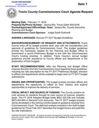 AGENDA REQUEST DEADLINE: All agenda requests and supporting materials must be submitted as a
pdf to the County Judge's office, agenda@traviscountytx.gov by Tuesdays at 12 noon. for the next
week's meeting.
Meeting Date: February 11, 2016
Prepared By/Phone Number: Jessica Rio, Travis Gatlin 854-9106
Elected/Appointed Official/Dept. Head: Jessica Rio, County Executive,
Planning and Budget
Commissioners Court Sponsor: Judge Sarah Eckhardt
AGENDA LANGUAGE: Discuss FY 2017 Budget Guidelines
BACKGROUND/SUMMARY OF REQUEST AND ATTACHMENTS: Travis
County kicks off its budget process each year with the consideration and
approval of guidelines by Commissioners Court. The budget guidelines
provide the framework needed for the Planning and Budget Office to
recommend a sound Preliminary Budget in line with the Commissioners
Court’s funding priorities. In addition, Travis County’s annual budget
guidelines provide assistance to County offices and departments in the
preparation of their budgets.
STAFF RECOMMENDATIONS: After the Planning and Budget Office
receives direction from the Commissioners Court regarding these guidelines,
including tax rate assumption for the FY 2017 Preliminary Budget, direction
to offices and departments will be available to begin work on FY 2017 budget
submissions.
ISSUES AND OPPORTUNITIES: The budget process provides offices and
departments the opportunity to reflect on their mission and explore
opportunities to improve the delivery of services.
FISCAL IMPACT AND SOURCE OF FUNDING: The County sustains its
core services to residents through its main source of revenue, property
taxes. The FY 2016 Adopted Budget totals $951,335,338 and includes
$675,403,845 in General Fund resources. The FY 2017 budget process
will be developed in the coming months based on guidance received from
Commissioners Court. The attached analysis included in the draft budget
guidelines for Fiscal Year 2017 describes the budget drivers and potential
tax rate implications.
Travis County Commissioners Court Agenda Request
Item 1
FILED FOR RECORD
2/11/2016 1:30 PM
Dana Debeauvoir - County Clerk, Travis County,TX
 