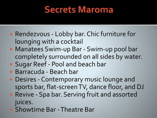  Rendezvous - Lobby bar. Chic furniture for
lounging with a cocktail
 Manatees Swim-up Bar - Swim-up pool bar
completely surrounded on all sides by water.
 Sugar Reef - Pool and beach bar
 Barracuda - Beach bar
 Desires - Contemporary music lounge and
sports bar, flat-screenTV, dance floor, and DJ
 Revive - Spa bar. Serving fruit and assorted
juices.
 Showtime Bar -Theatre Bar
 