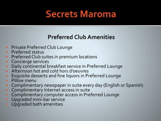 Preferred Club Amenities
 Private Preferred Club Lounge
 Preferred status
 Preferred Club suites in premium locations
 Concierge services
 Daily continental breakfast service in Preferred Lounge
 Afternoon hot and cold hors d’oeuvres
 Exquisite desserts and fine liquors in Preferred Lounge
 Pillow menu
 Complimentary newspaper in suite every day (English or Spanish)
 Complimentary Internet access in suite
 Complimentary computer access in Preferred Lounge
 Upgraded mini-bar service
 Upgraded bath amenities
 