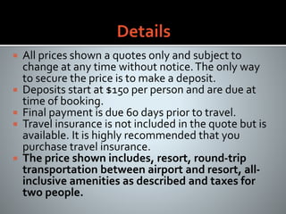  All prices shown a quotes only and subject to
change at any time without notice.The only way
to secure the price is to make a deposit.
 Deposits start at $150 per person and are due at
time of booking.
 Final payment is due 60 days prior to travel.
 Travel insurance is not included in the quote but is
available. It is highly recommended that you
purchase travel insurance.
 The price shown includes, resort, round-trip
transportation between airport and resort, all-
inclusive amenities as described and taxes for
two people.
 
