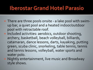  There are three pools onsite - a lake pool with swim-
up bar, a quiet pool and a heated indoor/outdoor
pool with retractable roof.
 Included activities: aerobics, outdoor shooting,
archery, basketball, beach volleyball, billiards,
catamaran, dance lessons, darts, kayaking, putting
green, scuba clinic, snorkeling, table tennis, tennis
and tennis lessons, volleyball, water sports and
water polo.
 Nightly entertainment, live music and Broadway
style shows.
 