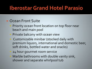  Ocean Front Suite
 Priority ocean front location on top floor near
beach and main pool
 Private balcony with ocean view
 Customizable minibar (stocked daily with
premium liquors, international and domestic beer,
soft drinks, bottled water and snacks)
 24 hour gourmet room service
 Marble bathrooms with double vanity sink,
shower and separate whirlpool tub
 