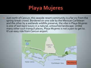  Just north of Cancun, this seaside resort community is a far cry from the
spring-break crowd. Bordered on one side by the Mexican Caribbean
and the other by a wetlands wildlife preserve, the vibe in Playa Mujeres
is one of laid-back luxury in a natural, untouched landscape. Unlike
many other such tranquil places, Playa Mujeres is not a pain to get to.
It's an easy ride from Cancun airport.
Playa Mujeres
 