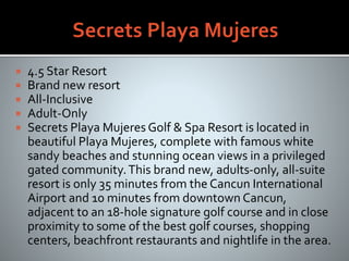  4.5 Star Resort
 Brand new resort
 All-Inclusive
 Adult-Only
 Secrets Playa Mujeres Golf & Spa Resort is located in
beautiful Playa Mujeres, complete with famous white
sandy beaches and stunning ocean views in a privileged
gated community.This brand new, adults-only, all-suite
resort is only 35 minutes from the Cancun International
Airport and 10 minutes from downtown Cancun,
adjacent to an 18-hole signature golf course and in close
proximity to some of the best golf courses, shopping
centers, beachfront restaurants and nightlife in the area.
 