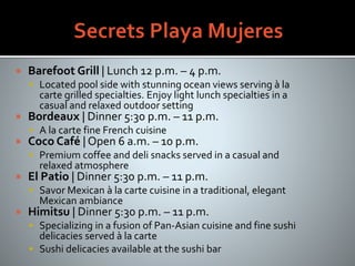  Barefoot Grill | Lunch 12 p.m. – 4 p.m.
 Located pool side with stunning ocean views serving à la
carte grilled specialties. Enjoy light lunch specialties in a
casual and relaxed outdoor setting
 Bordeaux | Dinner 5:30 p.m. – 11 p.m.
 A la carte fine French cuisine
 Coco Café | Open 6 a.m. – 10 p.m.
 Premium coffee and deli snacks served in a casual and
relaxed atmosphere
 El Patio | Dinner 5:30 p.m. – 11 p.m.
 Savor Mexican à la carte cuisine in a traditional, elegant
Mexican ambiance
 Himitsu | Dinner 5:30 p.m. – 11 p.m.
 Specializing in a fusion of Pan-Asian cuisine and fine sushi
delicacies served à la carte
 Sushi delicacies available at the sushi bar
 