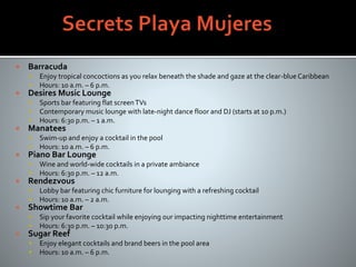  Barracuda
 Enjoy tropical concoctions as you relax beneath the shade and gaze at the clear-blue Caribbean
 Hours: 10 a.m. – 6 p.m.
 Desires Music Lounge
 Sports bar featuring flat screenTVs
 Contemporary music lounge with late-night dance floor and DJ (starts at 10 p.m.)
 Hours: 6:30 p.m. – 1 a.m.
 Manatees
 Swim-up and enjoy a cocktail in the pool
 Hours: 10 a.m. – 6 p.m.
 Piano Bar Lounge
 Wine and world-wide cocktails in a private ambiance
 Hours: 6:30 p.m. – 12 a.m.
 Rendezvous
 Lobby bar featuring chic furniture for lounging with a refreshing cocktail
 Hours: 10 a.m. – 2 a.m.
 Showtime Bar
 Sip your favorite cocktail while enjoying our impacting nighttime entertainment
 Hours: 6:30 p.m. – 10:30 p.m.
 Sugar Reef
 Enjoy elegant cocktails and brand beers in the pool area
 Hours: 10 a.m. – 6 p.m.
 