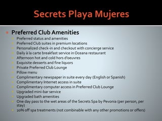  Preferred Club Amenities
 Preferred status and amenities
 Preferred Club suites in premium locations
 Personalized check-in and checkout with concierge service
 Daily à la carte breakfast service in Oceana restaurant
 Afternoon hot and cold hors d’oeuvres
 Exquisite desserts and fine liquors
 Private Preferred Club Lounge
 Pillow menu
 Complimentary newspaper in suite every day (English or Spanish)
 Complimentary Internet access in suite
 Complimentary computer access in Preferred Club Lounge
 Upgraded mini-bar service
 Upgraded bath amenities
 One day pass to the wet areas of the Secrets Spa by Pevonia (per person, per
stay)
 20% off spa treatments (not combinable with any other promotions or offers)
 