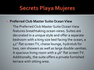  Preferred Club Master Suite OceanView
 The Preferred Club Master Suite OceanView
features breathtaking ocean views. Suites are
decorated in a unique style and offer a separate
bedroom with a king size bed facing the ocean, a
42” flat screenTV, chaise lounge, hydrotub for
two, rain showers as well as large double vanities.
A spacious living room with a 46” flat screenTV.
Additionally, the suite offers a private furnished
terrace with sitting area.
 