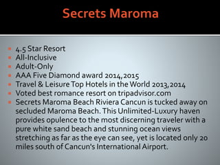  4.5 Star Resort
 All-Inclusive
 Adult-Only
 AAA Five Diamond award 2014,2015
 Travel & LeisureTop Hotels in theWorld 2013,2014
 Voted best romance resort on tripadvisor.com
 Secrets Maroma Beach Riviera Cancun is tucked away on
secluded Maroma Beach.This Unlimited-Luxury haven
provides opulence to the most discerning traveler with a
pure white sand beach and stunning ocean views
stretching as far as the eye can see, yet is located only 20
miles south of Cancun's International Airport.
 