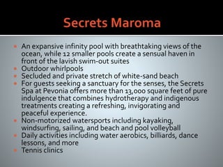  An expansive infinity pool with breathtaking views of the
ocean, while 12 smaller pools create a sensual haven in
front of the lavish swim-out suites
 Outdoor whirlpools
 Secluded and private stretch of white-sand beach
 For guests seeking a sanctuary for the senses, the Secrets
Spa at Pevonia offers more than 13,000 square feet of pure
indulgence that combines hydrotherapy and indigenous
treatments creating a refreshing, invigorating and
peaceful experience.
 Non-motorized watersports including kayaking,
windsurfing, sailing, and beach and pool volleyball
 Daily activities including water aerobics, billiards, dance
lessons, and more
 Tennis clinics
 