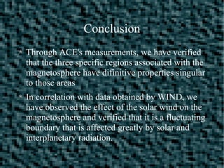 Conclusion
Through ACE's measurements, we have verified
that the three specific regions associated with the
magnetosphere have difinitive properties singular
to those areas
In correlation with data obtained by WIND, we
have observed the effect of the solar wind on the
magnetosphere and verified that it is a fluctuating
boundary that is affected greatly by solar and
interplanetary radiation.
 