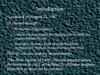 Introduction
Launched on August 25, 1997
It crossed through:
the dayside magnetosphere
entered a region around the magnetosphere called the
magnetosheath (twice)
eventually crossed a weak bowshock into the
interplanetary medium exposed to the solar wind.
WIND was also making measurements.
The three regions of Earth's dayside magnetosphere
encountered by ACE are defined by different magnetic
properties as observed by our data.
 