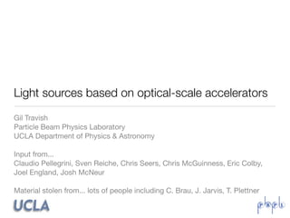 Light sources based on optical-scale accelerators
Gil Travish
Particle Beam Physics Laboratory
UCLA Department of Physics & Astronomy

Input from...
Claudio Pellegrini, Sven Reiche, Chris Seers, Chris McGuinness, Eric Colby,
Joel England, Josh McNeur

Material stolen from... lots of people including C. Brau, J. Jarvis, T. Plettner
 