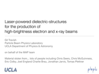 Laser-powered dielectric-structures
for the production of
high-brightness electron and x-ray beams
Gil Travish
Particle Beam Physics Laboratory
UCLA Department of Physics & Astronomy

on behalf of the MAP team

Material stolen from... lots of people including Chris Seers, Chris McGuinness,
Eric Colby, Joel England Charlie Brau, Jonathan Jarvis, Tomas Plettner
 