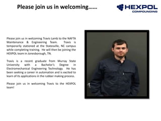 Photo
Please join us in welcoming Travis Lamb to the NAFTA
Maintenance & Engineering Team. Travis is
temporarily stationed at the Statesville, NC campus
while completing training. He will then be joining the
HEXPOL team in Jonesborough, TN.
Travis is a recent graduate from Murray State
University with a Bachelor’s Degree in
Electromechanical Engineering Technology. He has
been seeking a career in automation and is excited to
learn of its applications in the rubber making process.
Please join us in welcoming Travis to the HEXPOL
team!
Please join us in welcoming……
 