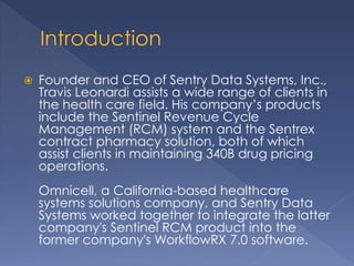  Founder and CEO of Sentry Data Systems, Inc.,
Travis Leonardi assists a wide range of clients in
the health care field. His company’s products
include the Sentinel Revenue Cycle
Management (RCM) system and the Sentrex
contract pharmacy solution, both of which
assist clients in maintaining 340B drug pricing
operations.
Omnicell, a California-based healthcare
systems solutions company, and Sentry Data
Systems worked together to integrate the latter
company's Sentinel RCM product into the
former company's WorkflowRX 7.0 software.
 