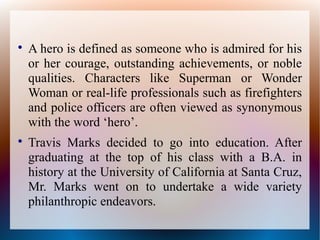 
A hero is defined as someone who is admired for his
or her courage, outstanding achievements, or noble
qualities. Characters like Superman or Wonder
Woman or real-life professionals such as firefighters
and police officers are often viewed as synonymous
with the word ‘hero’.

Travis Marks decided to go into education. After
graduating at the top of his class with a B.A. in
history at the University of California at Santa Cruz,
Mr. Marks went on to undertake a wide variety
philanthropic endeavors.
 