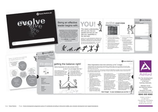 Being an effective
                                                                                                                                                                                                                                  YOU!                                                                 evolve overview                                                                What do you love
                                                                                                                                                                                                                                                                                                                                                                                      about being a Manager?


                                                                                                                                                                             leader begins with...
                                                                                                                                                                                                                                    This means understanding
                                                                                                                                                                              Leadership is not so much about technique
                                                                                                                                                                                and methods as it is about opening your             who you are, how you
                                                                                                                                                                                 heart. Leadership is about inspiration –           operate and how you can
                                                                                                                                                                               of oneself and of others. Great leadership
                                                                                                                                                                              is about human experience. Leadership is a            take your capabilities to
                                                                                                                                                                                                                                                                                                                                                                                                                  3
                                                                                                                                                                                human activity that comes from the heart            the next level.                                                    Programme Objectives                       Workshop overview
                                                                                                                                                                                   and considers the hearts of others.                                                                                      To meet the ongoing demands               The role you play in evolving   What are yourexpectations
                                                                                                                                                                                                                                                                                                                                                                                                             ns
                                                                                                                                                                                                                                    Evolve is an in-role development initiative for all                     and changes within our Business           our business                    for the programme?
                                                                                                                                                                                   It is an attitude, not a routine.                Managers, enabling access to tools, ideas and                           To deliver continuous                     Core skills to enable you to
                                                                                                                                                                                           Lance Secretan                           shared best practices from around the Group.                            improvement and even greater              drive team performance
                                                                                                                                                                                                                                                                                                            value to our business                        Using effective delegation
                                                                                                                                                                                                                                    You are all on the starting blocks…it is up to
                       Name:                                                                                                                                                                                                        you how far and how fast you run!!                                      Gain the skills and practical tools          to increase productivity
                                                                                                                                                                                                                                                                                                            to lead our teams and increase               Setting great expectations
                                                                                                                                                                  15:48:30                                                                                                                                  sales, productivity and proﬁt                for your team
                                                                                                                                                       10/04/2012

                                                                                                                                                                                                                                                                                                            Grow and develop in a way                    Giving clear feedback
                                                                                                                                                                                                                                                                                                            that suits individual needs and              Using learning styles to
                                                                                                                                                                                                                                                                                                            learning styles                              effectively develop others
                                                K.indd 1
                                       2 ARTWOR
                        2 bw version
          evolve part                                                                                                                                                                                                                                                                                                                                    Create your own personal
                                                                                                                                                                                                                                                                                                                                                         development plan




                                                                                                                sions and
                              leadersh                                   ip:                         The conclu
                   gement and                                                                                    ations from
        enior mana                                                                                   recommend
      S                       model                                                                          ey were:
                 g leadership                                                                        the surv
      An engagin
                                                                                                                                                  d
                                                                                                                                     ing forwar
                                                                                                                     of focus go
                    agement                                                                              New areas                     data has
                                                                                                                                   10 data has
         Senior man

                                                                                                             It’s about
                                                                                                                         the 2010
                                                                                                                          the 20
                        ess                                                                                  Analysis of
                                                                                                            Analysis of
           in any busin
                                                                                                                                                             getting the balance right!
                                                                                                                                          ary
                                                                                                                         , our second
                        iring                                                                                shown that                      become
           provide insp
               leadership                             Inspiring
                                                                                                                            t areas have
                                                                                                             improvemen in terms of driving                                                                                                         Other Organisations have more autonomy, so the I is bigger
                                                                                                                             ful
                                                                                                              more impact gement:                                                                                                                   These businesses see a need to bring in some process to make life easier, such as new systems. This is just as big
                                                                                                                              ga
                                                        56%                                                   employee en                                    Some businesses are very process driven,                                               a change for them as the changes faced by the ‘O’ managers. Some people may struggle with parts of that autonomy
                                                                                                              Leadership
                                                                                                              Leadership
                                                                                                                                                             21
                                                                                                                                                                          so the O is a lot larger than the                           I
                                                                                                                                               odel                                                                                                 being ‘taken away’ from them.
                                                                                    Senior                                       oviding a m
                                                                                              t in               Focus on pr                   that is:
                                                                               managemen                                          leadership                                                                                                        The O will ﬂux from time to time – there may be a need for the Organisation to be bigger, and on occasion there will be
                  Senior                                                                  s have                  of engaging                  spected);     Their foundations are built on             This is a huge change and
                           t                                                   my busines                         credible (tr  usted and re ith                                                                                                    the need for the I to grow and come up with ideas, innovation and also make mistakes to be able to move forward. It is
               managemen                                                         a clear vis ion
                                                                                                                            to the busin
                                                                                                                                            ess (w           process and standardisation. Some          some people may become                      all about getting the balance right.
                          ess                                                                   e                 aligned                       the
              in my busin                                 50% of Trav
                                                                      is          of where th                                      n of where                of these organisations are moving          uncomfortable with having to
                          and                                                                going                 a clear visio                   spiring
              are trusted                                Perkins lead
                                                                      ers       business is                                           ing); and in           more towards explaining an end             manage when there is not a clear                Organisations work best when              driven by factors such as –              It is believed that to succeed, they
                                                                                                                      siness is go
                respected by                             demonstrate
                                                                        all                                        bu                         o leaders
                                                                                                                                              o leaders      result and allowing the Individual to      process on how to get there as                  there is a good match between             greater expectations of personal         will have to develop in a way that
                 colleagues                                           ship                                      Currently,
                                                                                                                Currently,    just one-in-tw
                                                                                                                             just one-in-tw to               decide how they get there.                 they were used to in the past.                  their systems and structures and          and individual experience from
                                                         three leader                                                           ess are seen
                                                                                                                                                                                                                                                                                                                                           enables their workforce to expand
                                                             attributes                              6           the businte all of th
                                                                                                            I = in theIndividual: ese qualities                                                                                                         the capabilities of their                 their customer, also by legislative      in their personal role. This means     7
                                                                                                                 dem   onstra                     rmance                                                                                                workforce                                 and economic factors such as             stepping away from structures
                                                                                            n                   Behaviours ere the perfo s and
                                                                                                                     Look at wh
                                                                                                                                                                                                                                                                                                                                                                                              For the development
                                                                                Clear Visio                                                                                                                                                             Large, highly structured                  the need to deliver more with            and systems and starting with the
                                                                                                                                           busines
                                                                                                                Attitude
                                                                                                                     varie s within the                                                                                                                                                           less resource                            individual, providing them with a                     and production
                                                                                                                                              e-sharing
                            Trust and
                                                                                                                                                                                                                                                        organisations that rely on a
                                                                                                                               ce knowledg
                                                                                    73%                         Skillstrodu st practice leadership
                                                                                                                     in                                                                                                                                 sizeable and often dispersed              As a result, these organisations         new mind-set
                             Respect                                                           )                      and be                                                                                                                            workforce to deliver a consistent         are embracing and devising               It means working to expand                               of all your
                                                                                   (+5vs. 2007                  Experience
                                                                                                                      models
                                     67%                                                                          Freedom to innovate
                                                                                                                                                                                                                                                        quality of product or service
                                                                                                                                                                                                                                                        create systems and structures
                                                                                                                                                                                                                                                                                                  new methods that demand
                                                                                                                                                                                                                                                                                                  more from their workforce. In
                                                                                                                                                                                                                                                                                                                                           the abilities and horizons of the
                                                                                                                                                                                                                                                                                                                                           workforce, by equipping them with
                                                                                                                                                                                                                                                                                                                                                                                               training materials.
                                                  )                                                                                                                                                                                                     that are designed to limit and            order for them to succeed, they
                              (+12vs. 2007                                                                   O = the Organisation:                                                                                                                                                                                                         a greater sense of ownership and
                                                                                                                                                     10/04/2012
                                                                                                                                                                  15:48:35
                                                                                                                                                                                                                                                        control the Individual initiative of      need the workforce to shift their        responsibility for their actions.                    Wallington House
                                                                                                                  Systems                                                                                                                               the workforce                             established behaviour in order           Building levels of conﬁdence and
                                                                                                                                                                                                                                                        These organisations are                   to become more responsive                belief in their own potential and                  35A Waterside Gardens
                                                                                                                  Policies
                                                                                                                                                                                                                                                        being forced to change these              and responsible, and capable of          enabling them to engage more                             Fareham
                                                                                                                  Procedures                                                                                                                            structures and systems quite              taking the initiative                    readily and effectively
                                             K.indd 21
        evolve part
                      2 bw version
                                     2 ARTWOR
                                                                                                                  ‘Culture’                                                                                                                             radically. This change is being                                                                                                        Hampshire PO16 8SD
                                                                                                                                                                                                                                                                                               Don’t forget – in your workplace you are the O!!                                              www.ashfordtraining.co.uk

                                                                                                                                                                                                                                                                                                                                                                                              0845 555 6565
                                                                                                                                                                                                                                                                                                                                                                                                 Contact a member of
                                                                                                                                                                                                                                                                                                                                                                                                   our sales team –
                                                                                                                                                                                                                                                                                                                                                                                             Pete Gammon, Janet Webber




Client Travis Perkins                             Project                                                                                                                                                                 7 of 20
 
