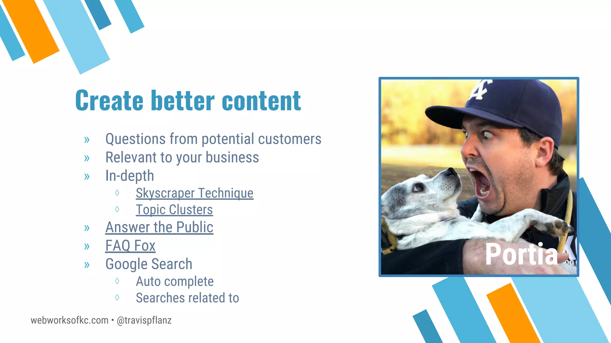 webworksofkc.com • @travispflanz
Create better content
» Questions from potential customers
» Relevant to your business
» In-depth
⋄ Skyscraper Technique
⋄ Topic Clusters
» Answer the Public
» FAQ Fox
» Google Search
⋄ Auto complete
⋄ Searches related to
Portia
 