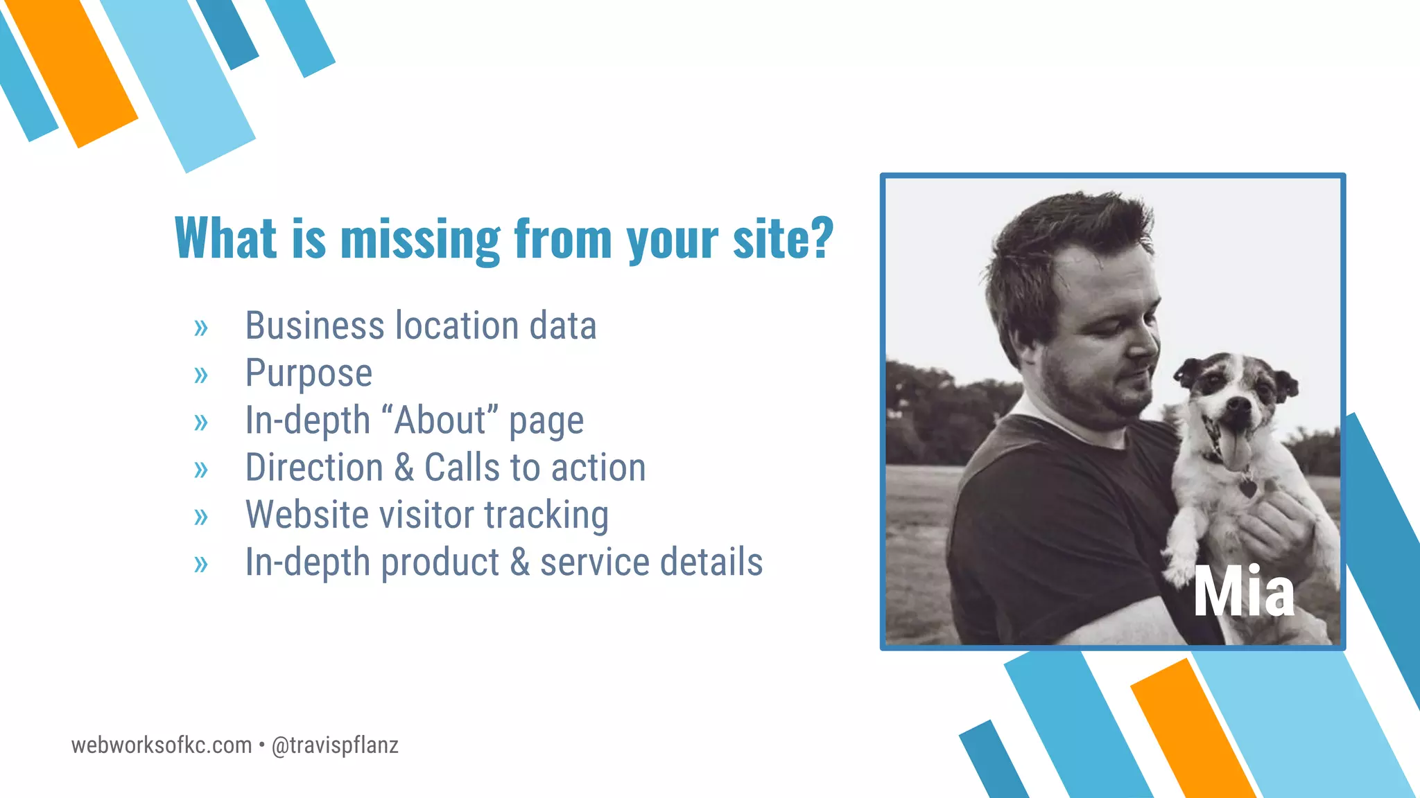 webworksofkc.com • @travispflanz
What is missing from your site?
» Business location data
» Purpose
» In-depth “About” page
» Direction & Calls to action
» Website visitor tracking
» In-depth product & service details
Mia
 