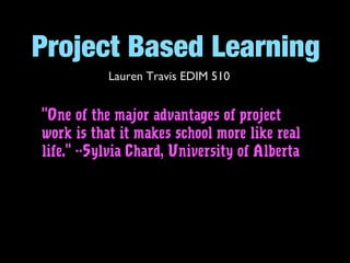 Project Based Learning
Lauren Travis EDIM 510
"One of the major advantages of project
work is that it makes school more like real
life." --Sylvia Chard, University of Alberta
 