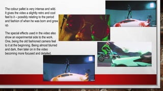 The colour pallet is very intense and wild.
It gives the video a slightly retro and cool
feel to it – possibly relating to the period
and fashion of when he was born and grew
up.
The special effects used in the video also
show an experimental side to the work.
One, being the old fashioned camera feel
to it at the beginning. Being almost blurred
and dark, then later on in the video
becoming more focused and detailed.
 