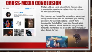 CROSS-MEDIA CONCLUSION
The light, wild, and overall colourful feel to the music video
is consistent throughout social media and the other platforms
for Travis Scott’s marketing.
Also the subject and themes of the songs/albums are portrayed
through both the music video and the website, again showing
consistency. For example there being a butterfly theme
throughout the ‘Butterfly Effect’ music video. Secondly a bird
logo being present on both the website and throughout many
items of the merchandise. This is due to his recent most popular
album ‘Birds in the Trap’.
 