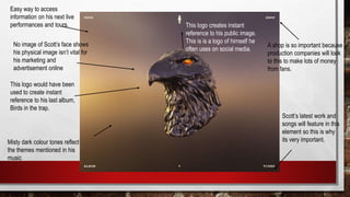 Easy way to access
information on his next live
performances and tours.
This logo would have been
used to create instant
reference to his last album,
Birds in the trap.
This logo creates instant
reference to his public image.
This is is a logo of himself he
often uses on social media.
A shop is so important because
production companies will look
to this to make lots of money
from fans.
Scott’s latest work and
songs will feature in this
element so this is why
its very important.Misty dark colour tones reflect
the themes mentioned in his
music
No image of Scott’s face shows
his physical image isn’t vital for
his marketing and
advertisement online
 