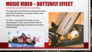 MUSIC VIDEO – BUTTERFLY EFFECTHTTPS://WWW.YOUTUBE.COM/WATCH?V=_EYZUTDAH0U
The image (right) is the official cover image for this single
which shows the artist in a Lamborghini, which is also
present in the music video.
The Video – shows Scott on the roads in his car
demonstrating his ‘bling’, power and fame. With the
underlying message being to be aware of your actions
(Butterfly Effect).
 