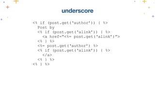 <% if (post.get(‘author’)) { %> 
Post by 
<% if (post.get(‘alink’)) { %> 
<a href=“<%= post.get(‘alink’)”> 
<% } %> 
<%= post.get(‘author’) %> 
<% if (post.get(‘alink’)) { %> 
</a> 
<% } %> 
<% } %> 
underscore 
 