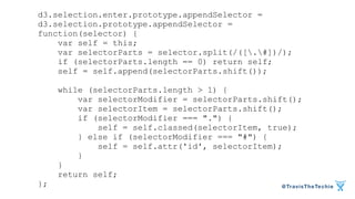 @TravisTheTechie 
d3.selection.enter.prototype.appendSelector = 
d3.selection.prototype.appendSelector = 
function(selector) { 
var self = this; 
var selectorParts = selector.split(/([.#])/); 
if (selectorParts.length == 0) return self; 
self = self.append(selectorParts.shift()); 
while (selectorParts.length > 1) { 
var selectorModifier = selectorParts.shift(); 
var selectorItem = selectorParts.shift(); 
if (selectorModifier === ".") { 
self = self.classed(selectorItem, true); 
} else if (selectorModifier === "#") { 
self = self.attr('id', selectorItem); 
} 
} 
return self; 
}; 
 