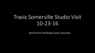 Travis Somerville Studio Visit
10-23-16
Glenn Hirsch and Pamela Lanza, Instructors
 