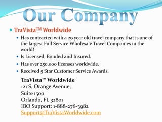  TraVistaTM Worldwide
   Has contracted with a 29 year old travel company that is one of
    the largest Full Service Wholesale Travel Companies in the
    world!
   Is Licensed, Bonded and Insured.
   Has over 250,000 licenses worldwide.
   Received 5 Star Customer Service Awards.

    TraVista™ Worldwide
    121 S. Orange Avenue,
    Suite 1500
    Orlando, FL 32801
    IBO Support: 1-888-276-3982
    Support@TraVistaWorldwide.com
 