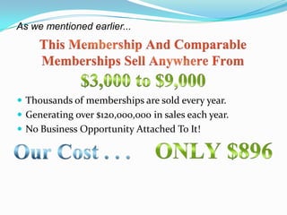 As we mentioned earlier...




 Thousands of memberships are sold every year.
 Generating over $120,000,000 in sales each year.
 No Business Opportunity Attached To It!
 
