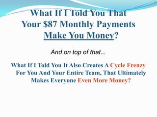 What If I Told You That
   Your $87 Monthly Payments
        Make You Money?
              And on top of that...

What If I Told You It Also Creates A Cycle Frenzy
 For You And Your Entire Team, That Ultimately
      Makes Everyone Even More Money?
 