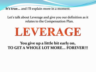 It's true... and I'll explain more in a moment.

 Let's talk about Leverage and give you our definition as it
              relates to the Compensation Plan.




      You give up a little bit early on,
 TO GET A WHOLE LOT MORE... FOREVER!!!
 