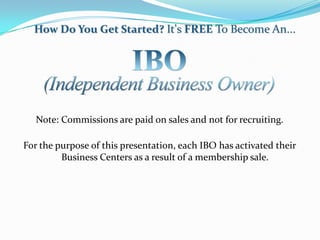 How Do You Get Started? It's FREE To Become An...




   Note: Commissions are paid on sales and not for recruiting.

For the purpose of this presentation, each IBO has activated their
         Business Centers as a result of a membership sale.
 