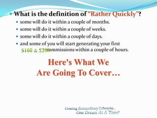  What is the definition of “Rather Quickly”?
   some will do it within a couple of months.
   some will do it within a couple of weeks.
   some will do it within a couple of days.
   and some of you will start generating your first
                commissions within a couple of hours.

             Here's What We
           Are Going To Cover…
 