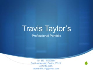 Travis Taylor’s
   Professional Portfolio




                                   S
        421 SE 13th Street
  Fort Lauderdale, Florida 33316
           732.245.0305
    taylortravis27@yahoo.com
 